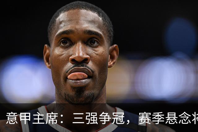 意甲主席：三强争冠，赛季悬念将延续至最后时刻